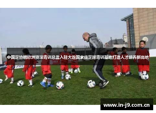中国足协聘欧洲资深青训总监入驻大连国家级足球青训基地打造人才培养新高地 中国足协聘欧洲资深青训总监入驻大连国家级足球青训基地打造人才培养新高地