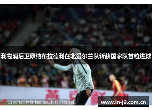 利物浦后卫康纳布拉德利在北爱尔兰队斩获国家队首粒进球