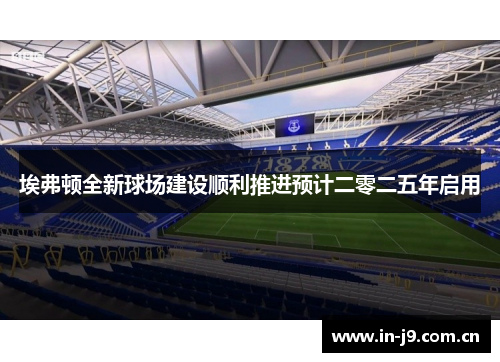 埃弗顿全新球场建设顺利推进预计二零二五年启用